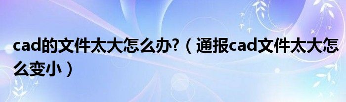 cad的文件太大怎么办?（通报cad文件太大怎么变小）