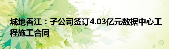 城地香江：子公司签订4.03亿元数据中心工程施工合同