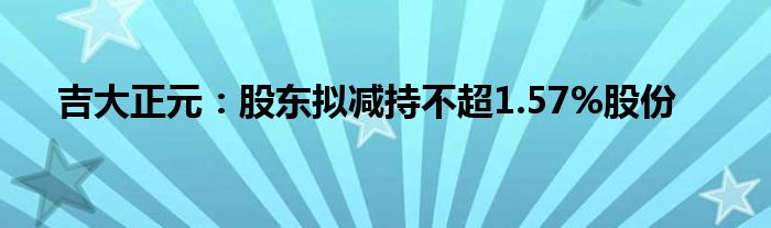 吉大正元：股东拟减持不超1.57%股份