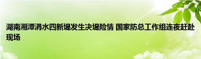 湖南湘潭涓水四新堤发生决堤险情 国家防总工作组连夜赶赴现场