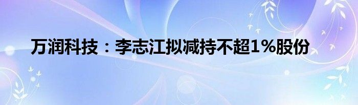 万润科技：李志江拟减持不超1%股份