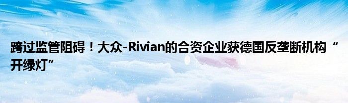 跨过监管阻碍！大众-Rivian的合资企业获德国反垄断机构“开绿灯”