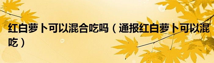 红白萝卜可以混合吃吗（通报红白萝卜可以混吃）