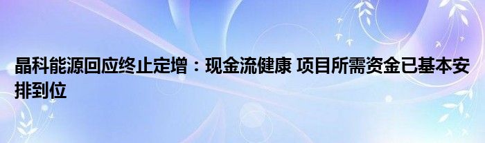 晶科能源回应终止定增：现金流健康 项目所需资金已基本安排到位