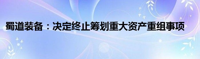 蜀道装备：决定终止筹划重大资产重组事项