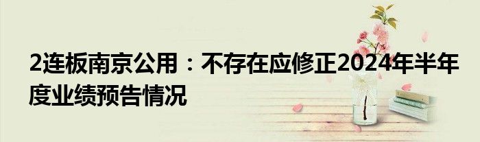 2连板南京公用：不存在应修正2024年半年度业绩预告情况