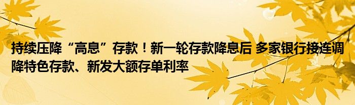 持续压降“高息”存款！新一轮存款降息后 多家银行接连调降特色存款、新发大额存单利率