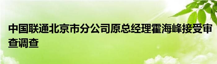 中国联通北京市分公司原总经理霍海峰接受审查调查