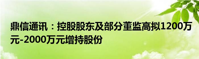 鼎信通讯：控股股东及部分董监高拟1200万元-2000万元增持股份