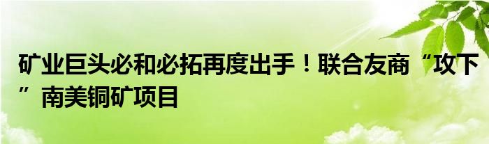 矿业巨头必和必拓再度出手！联合友商“攻下”南美铜矿项目