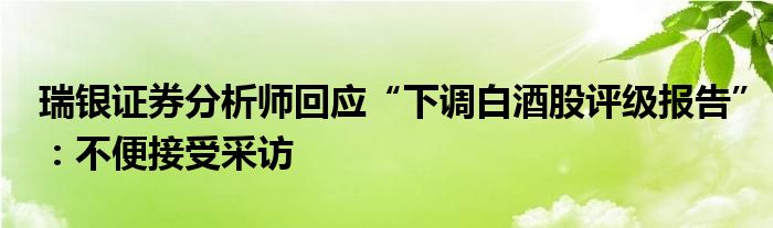 瑞银证券分析师回应“下调白酒股评级报告”：不便接受采访