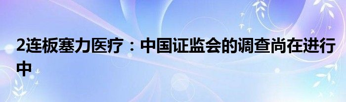 2连板塞力医疗：中国证监会的调查尚在进行中