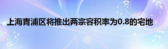 上海青浦区将推出两宗容积率为0.8的宅地