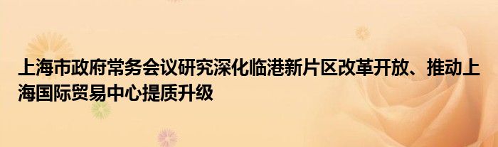 上海市政府常务会议研究深化临港新片区改革开放、推动上海国际贸易中心提质升级