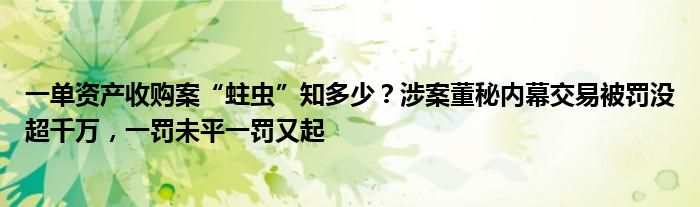 一单资产收购案“蛀虫”知多少？涉案董秘内幕交易被罚没超千万，一罚未平一罚又起