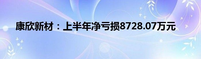 康欣新材：上半年净亏损8728.07万元