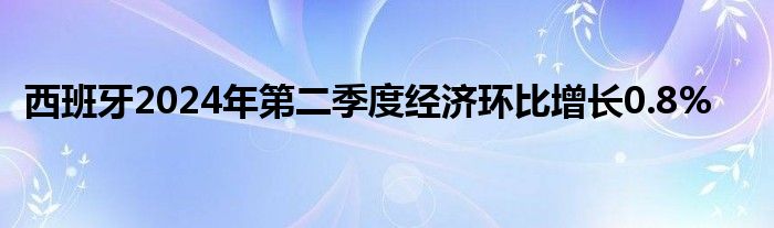 西班牙2024年第二季度经济环比增长0.8%