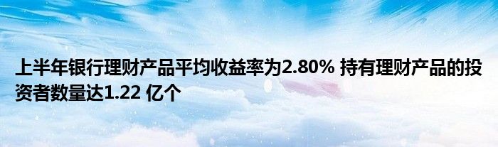 上半年银行理财产品平均收益率为2.80% 持有理财产品的投资者数量达1.22 亿个