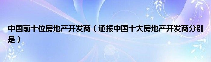 中国前十位房地产开发商（通报中国十大房地产开发商分别是）