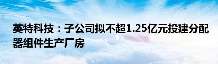 英特科技：子公司拟不超1.25亿元投建分配器组件生产厂房