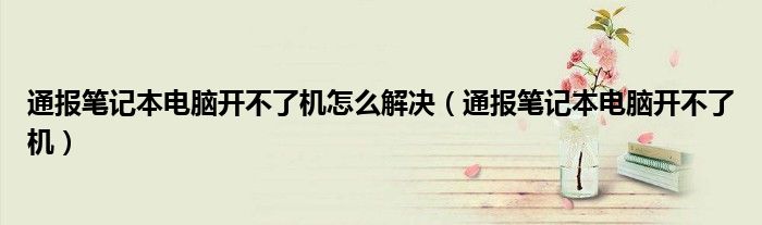 通报笔记本电脑开不了机怎么解决（通报笔记本电脑开不了机）