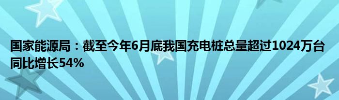 国家能源局：截至今年6月底我国充电桩总量超过1024万台 同比增长54%