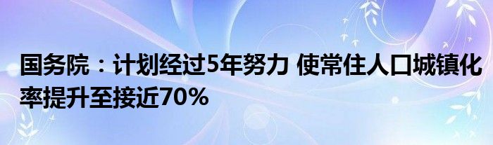 国务院：计划经过5年努力 使常住人口城镇化率提升至接近70%