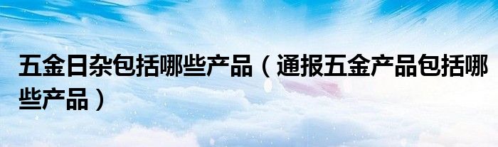 五金日杂包括哪些产品（通报五金产品包括哪些产品）