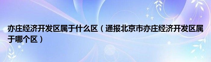 亦庄经济开发区属于什么区（通报北京市亦庄经济开发区属于哪个区）