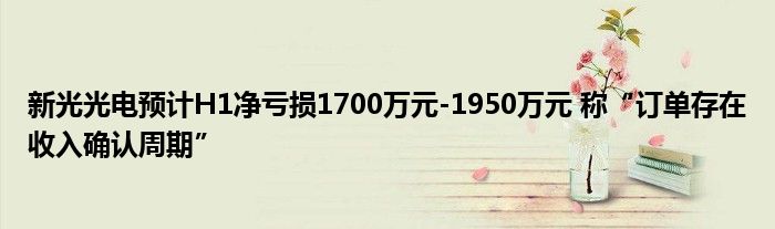 新光光电预计H1净亏损1700万元-1950万元 称“订单存在收入确认周期”