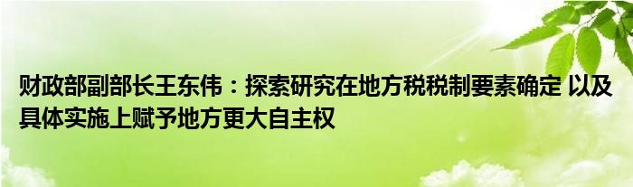 财政部副部长王东伟：探索研究在地方税税制要素确定 以及具体实施上赋予地方更大自主权