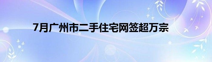 7月广州市二手住宅网签超万宗