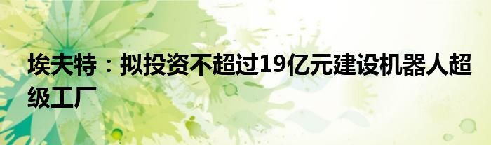 埃夫特：拟投资不超过19亿元建设机器人超级工厂