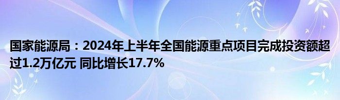 国家能源局：2024年上半年全国能源重点项目完成投资额超过1.2万亿元 同比增长17.7%