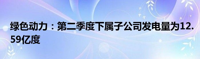 绿色动力：第二季度下属子公司发电量为12.59亿度