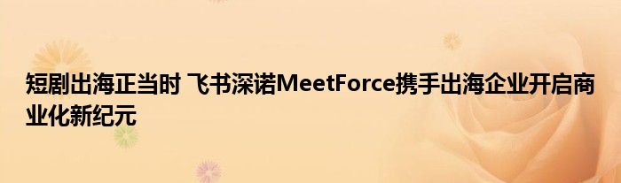 短剧出海正当时 飞书深诺MeetForce携手出海企业开启商业化新纪元