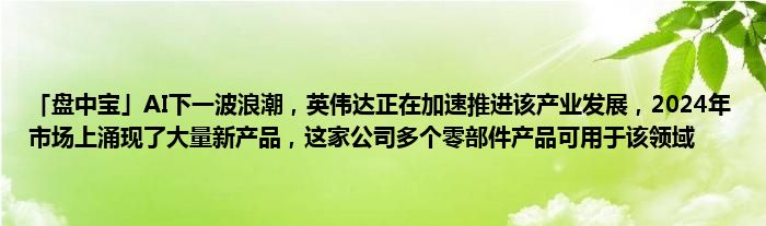 「盘中宝」AI下一波浪潮，英伟达正在加速推进该产业发展，2024年市场上涌现了大量新产品，这家公司多个零部件产品可用于该领域