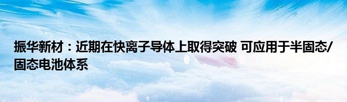 振华新材：近期在快离子导体上取得突破 可应用于半固态/固态电池体系