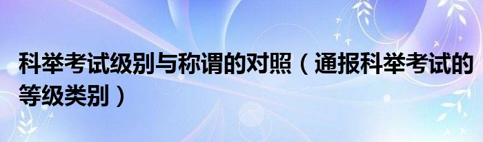 科举考试级别与称谓的对照（通报科举考试的等级类别）