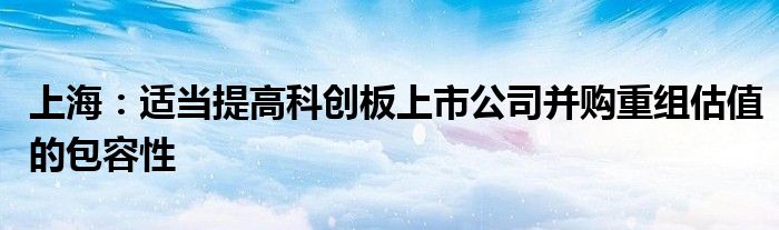 上海：适当提高科创板上市公司并购重组估值的包容性