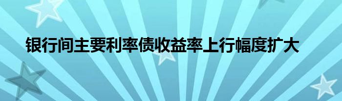 银行间主要利率债收益率上行幅度扩大