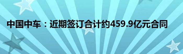 中国中车：近期签订合计约459.9亿元合同