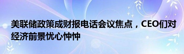 美联储政策成财报电话会议焦点，CEO们对经济前景忧心忡忡