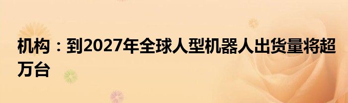 机构：到2027年全球人型机器人出货量将超万台