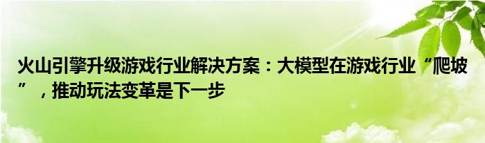 火山引擎升级游戏行业解决方案：大模型在游戏行业“爬坡”，推动玩法变革是下一步