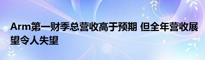 Arm第一财季总营收高于预期 但全年营收展望令人失望