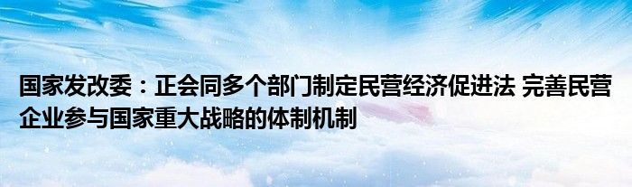 国家发改委：正会同多个部门制定民营经济促进法 完善民营企业参与国家重大战略的体制机制