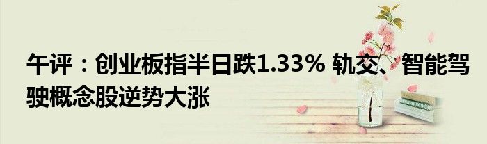 午评：创业板指半日跌1.33% 轨交、智能驾驶概念股逆势大涨