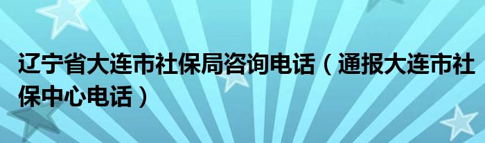 辽宁省大连市社保局咨询电话（通报大连市社保中心电话）