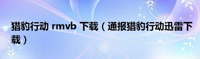 猎豹行动 rmvb 下载（通报猎豹行动迅雷下载）